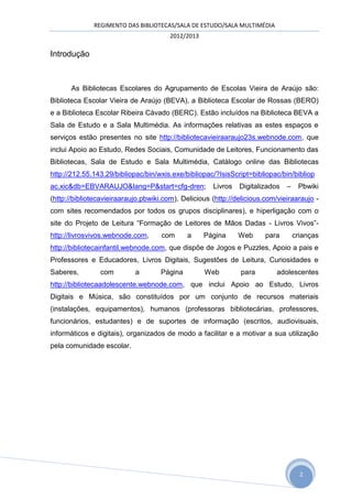 REGIMENTO DAS BIBLIOTECAS/SALA DE ESTUDO/SALA MULTIMÉDIA
                                        2012/2013

Introdução



       As Bibliotecas Escolares do Agrupamento de Escolas Vieira de Araújo são:
Biblioteca Escolar Vieira de Araújo (BEVA), a Biblioteca Escolar de Rossas (BERO)
e a Biblioteca Escolar Ribeira Cávado (BERC). Estão incluídos na Biblioteca BEVA a
Sala de Estudo e a Sala Multimédia. As informações relativas as estes espaços e
serviços estão presentes no site http://bibliotecavieiraaraujo23s.webnode.com, que
inclui Apoio ao Estudo, Redes Sociais, Comunidade de Leitores, Funcionamento das
Bibliotecas, Sala de Estudo e Sala Multimédia, Catálogo online das Bibliotecas
http://212.55.143.29/bibliopac/bin/wxis.exe/bibliopac/?IsisScript=bibliopac/bin/bibliop
ac.xic&db=EBVARAUJO&lang=P&start=cfg-dren;            Livros   Digitalizados   –    Pbwiki
(http://bibliotecavieiraaraujo.pbwiki.com), Delicious (http://delicious.com/vieiraaraujo -
com sites recomendados por todos os grupos disciplinares), e hiperligação com o
site do Projeto de Leitura “Formação de Leitores de Mãos Dadas - Livros Vivos”-
http://livrosvivos.webnode.com,      com      a     Página     Web      para       crianças
http://bibliotecainfantil.webnode.com, que dispõe de Jogos e Puzzles, Apoio a pais e
Professores e Educadores, Livros Digitais, Sugestões de Leitura, Curiosidades e
Saberes,        com         a        Página         Web        para        adolescentes
http://bibliotecaadolescente.webnode.com, que inclui Apoio ao Estudo, Livros
Digitais e Música, são constituídos por um conjunto de recursos materiais
(instalações, equipamentos), humanos (professoras bibliotecárias, professores,
funcionários, estudantes) e de suportes de informação (escritos, audiovisuais,
informáticos e digitais), organizados de modo a facilitar e a motivar a sua utilização
pela comunidade escolar.




                                                                                     2
 