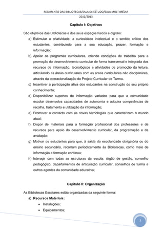 REGIMENTO DAS BIBLIOTECAS/SALA DE ESTUDO/SALA MULTIMÉDIA
                                      2012/2013

                                Capitulo I: Objetivos

São objetivos das Bibliotecas e dos seus espaços físicos e digitais:
   a) Estimular a criatividade, a curiosidade intelectual e o sentido crítico dos
      estudantes, contribuindo para a sua educação, prazer, formação e
      informação;
   b) Apoiar os programas curriculares, criando condições de trabalho para a
      promoção do desenvolvimento curricular de forma transversal e integrada dos
      recursos de informação, tecnológicos e atividades de promoção da leitura,
      articulando as áreas curriculares com as áreas curriculares não disciplinares,
      através da operacionalização do Projeto Curricular de Turma.
   c) Incentivar a participação ativa dos estudantes na construção do seu próprio
      conhecimento;
   d) Disponibilizar suportes de informação variados para que a comunidade
      escolar desenvolva capacidades de autonomia e adquira competências de
      recolha, tratamento e utilização da informação;
   e) Promover o contacto com as novas tecnologias que caracterizam o mundo
      atual;
   f) Dispor de materiais para a formação profissional dos professores e de
      recursos para apoio do desenvolvimento curricular, da programação e da
      avaliação;
   g) Motivar os estudantes para que, à saída da escolaridade obrigatória ou do
      ensino secundário, recorram periodicamente às Bibliotecas, como meio de
      informação e formação contínua;
   h) Interagir com todas as estruturas da escola: órgão de gestão, conselho
      pedagógico, departamentos de articulação curricular, conselhos de turma e
      outros agentes da comunidade educativa;



                              Capitulo II: Organização

As Bibliotecas Escolares estão organizadas da seguinte forma:
   a) Recursos Materiais:
           Instalações;
           Equipamentos;


                                                                              3
 