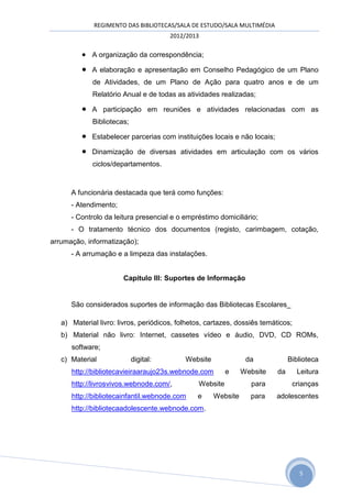REGIMENTO DAS BIBLIOTECAS/SALA DE ESTUDO/SALA MULTIMÉDIA
                                       2012/2013

          A organização da correspondência;
            A elaboração e apresentação em Conselho Pedagógico de um Plano
             de Atividades, de um Plano de Ação para quatro anos e de um
             Relatório Anual e de todas as atividades realizadas;

            A participação em reuniões e atividades relacionadas com as
             Bibliotecas;

            Estabelecer parcerias com instituições locais e não locais;

            Dinamização de diversas atividades em articulação com os vários
             ciclos/departamentos.



      A funcionária destacada que terá como funções:
      - Atendimento;
      - Controlo da leitura presencial e o empréstimo domiciliário;
      - O tratamento técnico dos documentos (registo, carimbagem, cotação,
arrumação, informatização);
      - A arrumação e a limpeza das instalações.


                       Capitulo III: Suportes de Informação


      São considerados suportes de informação das Bibliotecas Escolares_

   a) Material livro: livros, periódicos, folhetos, cartazes, dossiês temáticos;
   b) Material não livro: Internet, cassetes vídeo e áudio, DVD, CD ROMs,
      software;
   c) Material              digital:        Website              da             Biblioteca
      http://bibliotecavieiraaraujo23s.webnode.com        e     Website    da      Leitura
      http://livrosvivos.webnode.com/,          Website           para           crianças
      http://bibliotecainfantil.webnode.com     e     Website     para     adolescentes
      http://bibliotecaadolescente.webnode.com.




                                                                                   5
 