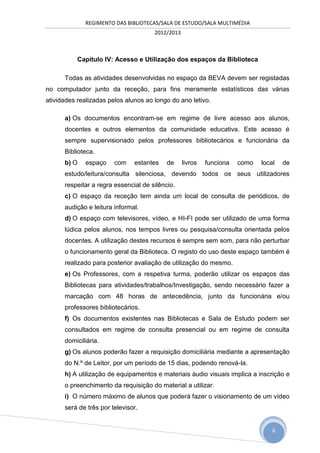 REGIMENTO DAS BIBLIOTECAS/SALA DE ESTUDO/SALA MULTIMÉDIA
                                      2012/2013



           Capitulo IV: Acesso e Utilização dos espaços da Biblioteca

      Todas as atividades desenvolvidas no espaço da BEVA devem ser registadas
no computador junto da receção, para fins meramente estatísticos das várias
atividades realizadas pelos alunos ao longo do ano letivo.

      a) Os documentos encontram-se em regime de livre acesso aos alunos,
      docentes e outros elementos da comunidade educativa. Este acesso é
      sempre supervisionado pelos professores bibliotecários e funcionária da
      Biblioteca.
      b) O   espaço     com    estantes    de     livros   funciona   como   local   de
      estudo/leitura/consulta silenciosa, devendo todos os seus utilizadores
      respeitar a regra essencial de silêncio.
      c) O espaço da receção tem ainda um local de consulta de periódicos, de
      audição e leitura informal.
      d) O espaço com televisores, vídeo, e HI-FI pode ser utilizado de uma forma
      lúdica pelos alunos, nos tempos livres ou pesquisa/consulta orientada pelos
      docentes. A utilização destes recursos é sempre sem som, para não perturbar
      o funcionamento geral da Biblioteca. O registo do uso deste espaço também é
      realizado para posterior avaliação de utilização do mesmo.
      e) Os Professores, com a respetiva turma, poderão utilizar os espaços das
      Bibliotecas para atividades/trabalhos/Investigação, sendo necessário fazer a
      marcação com 48 horas de antecedência, junto da funcionária e/ou
      professores bibliotecários.
      f) Os documentos existentes nas Bibliotecas e Sala de Estudo podem ser
      consultados em regime de consulta presencial ou em regime de consulta
      domiciliária.
      g) Os alunos poderão fazer a requisição domiciliária mediante a apresentação
      do N.º de Leitor, por um período de 15 dias, podendo renová-la.
      h) A utilização de equipamentos e materiais áudio visuais implica a inscrição e
      o preenchimento da requisição do material a utilizar.
      i) O número máximo de alunos que poderá fazer o visionamento de um vídeo
      será de três por televisor.


                                                                                 6
 