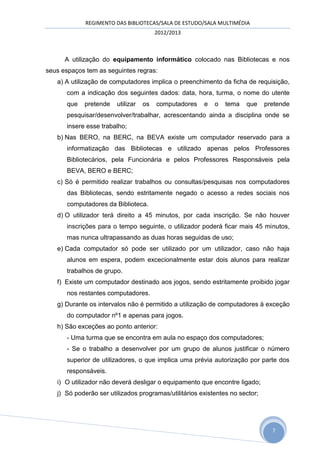 REGIMENTO DAS BIBLIOTECAS/SALA DE ESTUDO/SALA MULTIMÉDIA
                                        2012/2013



      A utilização do equipamento informático colocado nas Bibliotecas e nos
seus espaços tem as seguintes regras:
   a) A utilização de computadores implica o preenchimento da ficha de requisição,
      com a indicação dos seguintes dados: data, hora, turma, o nome do utente
      que   pretende    utilizar   os   computadores   e   o   tema   que     pretende
      pesquisar/desenvolver/trabalhar, acrescentando ainda a disciplina onde se
      insere esse trabalho;
   b) Nas BERO, na BERC, na BEVA existe um computador reservado para a
      informatização das Bibliotecas e utilizado apenas pelos Professores
      Bibliotecários, pela Funcionária e pelos Professores Responsáveis pela
      BEVA, BERO e BERC;
   c) Só é permitido realizar trabalhos ou consultas/pesquisas nos computadores
      das Bibliotecas, sendo estritamente negado o acesso a redes sociais nos
      computadores da Biblioteca.
   d) O utilizador terá direito a 45 minutos, por cada inscrição. Se não houver
      inscrições para o tempo seguinte, o utilizador poderá ficar mais 45 minutos,
      mas nunca ultrapassando as duas horas seguidas de uso;
   e) Cada computador só pode ser utilizado por um utilizador, caso não haja
      alunos em espera, podem excecionalmente estar dois alunos para realizar
      trabalhos de grupo.
   f) Existe um computador destinado aos jogos, sendo estritamente proibido jogar
      nos restantes computadores.
   g) Durante os intervalos não é permitido a utilização de computadores à exceção
      do computador nº1 e apenas para jogos.
   h) São exceções ao ponto anterior:
      - Uma turma que se encontra em aula no espaço dos computadores;
      - Se o trabalho a desenvolver por um grupo de alunos justificar o número
      superior de utilizadores, o que implica uma prévia autorização por parte dos
      responsáveis.
   i) O utilizador não deverá desligar o equipamento que encontre ligado;
   j) Só poderão ser utilizados programas/utilitários existentes no sector;




                                                                                7
 