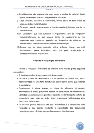 REGIMENTO DAS BIBLIOTECAS/SALA DE ESTUDO/SALA MULTIMÉDIA
                                         2012/2013

   k) Os utilizadores são responsáveis pelos danos e perdas do material, desde
       que tal se verifique durante o seu período de utilização;
   l) Cada utilizador, ao acabar o seu trabalho, deverá deixar em bom estado de
       utilização todo o material usado;
   m) Os alunos deverão fazer-se acompanhar de suporte digital para guardar os
       seus trabalhos;
   n) Os utilizadores que não cumpram o regulamento, que se comportem
       indisciplinadamente ou que causem danos no equipamento ou nos
       programas nele instalados, poderão ser impedidos de utilizarem as
       Bibliotecas e/ou o sistema durante um determinado tempo;
   o) Sempre que um aluno pretender utilizar software diverso que está
       disponibilizado    pelas     Bibliotecas,     terá   que   pedir   autorização   ao
       professor/funcionário responsável.


                         Capitulo V: Requisição domiciliária



       Quanto à utilização domiciliária de material livro rege-se pelas seguintes
orientações:
    É facultada em função de uma requisição no usewin;
    Os livros podem ser requisitados por um período de quinze dias, sendo
       acompanhados por uma ficha de leitura de acordo com o ciclo a que pertence
       o requisitante;
    Excetuam-se à alínea anterior, as obras de referência (dicionários,
       enciclopédias e atlas), que podem apenas ser consultados na Biblioteca e/ou
       utilizados nas aulas segundo pedido do docente, mediante registo na ficha de
       empréstimo para sala de aula, pelos professores bibliotecários e/ou
       funcionária da biblioteca.
    O utilizador poderá requisitar até dois documentos e o empréstimo será
       renovado, a seu pedido, mediante a presentação dos documentos
       requisitados, caso não haja outros utilizadores em lista de espera;
   .




                                                                                    8
 