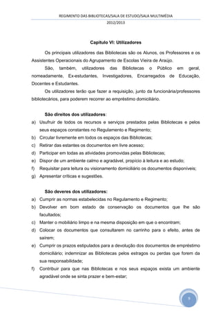 REGIMENTO DAS BIBLIOTECAS/SALA DE ESTUDO/SALA MULTIMÉDIA
                                         2012/2013



                              Capitulo VI: Utilizadores

       Os principais utilizadores das Bibliotecas são os Alunos, os Professores e os
Assistentes Operacionais do Agrupamento de Escolas Vieira de Araújo.
       São,    também,    utilizadores    das   Bibliotecas   o   Público   em   geral,
nomeadamente,      Ex-estudantes,   Investigadores,    Encarregados de      Educação,
Docentes e Estudantes.
       Os utilizadores terão que fazer a requisição, junto da funcionária/professores
bibliotecários, para poderem recorrer ao empréstimo domiciliário.


       São direitos dos utilizadores:
a) Usufruir de todos os recursos e serviços prestados pelas Bibliotecas e pelos
     seus espaços constantes no Regulamento e Regimento;
b) Circular livremente em todos os espaços das Bibliotecas;
c) Retirar das estantes os documentos em livre acesso;
d) Participar em todas as atividades promovidas pelas Bibliotecas;
e) Dispor de um ambiente calmo e agradável, propício à leitura e ao estudo;
f)   Requisitar para leitura ou visionamento domiciliário os documentos disponíveis;
g) Apresentar críticas e sugestões.


       São deveres dos utilizadores:
a) Cumprir as normas estabelecidas no Regulamento e Regimento;
b) Devolver em bom estado de conservação os documentos que lhe são
     facultados;
c) Manter o mobiliário limpo e na mesma disposição em que o encontram;
d) Colocar os documentos que consultarem no carrinho para o efeito, antes de
     saírem;
e) Cumprir os prazos estipulados para a devolução dos documentos de empréstimo
     domiciliário; indemnizar as Bibliotecas pelos estragos ou perdas que forem da
     sua responsabilidade;
f)   Contribuir para que nas Bibliotecas e nos seus espaços exista um ambiente
     agradável onde se sinta prazer e bem-estar;



                                                                                 9
 