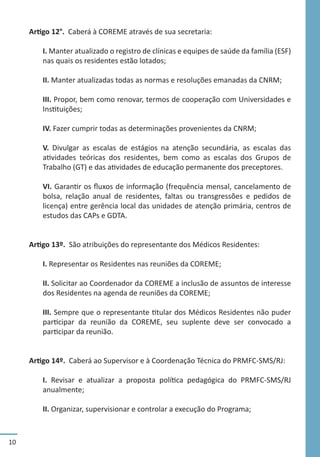10
Artigo 12°. Caberá à COREME através de sua secretaria:
I. Manter atualizado o registro de clínicas e equipes de saúde da família (ESF)
nas quais os residentes estão lotados;
II. Manter atualizadas todas as normas e resoluções emanadas da CNRM;
III. Propor, bem como renovar, termos de cooperação com Universidades e
Instituições;
IV. Fazer cumprir todas as determinações provenientes da CNRM;
V. Divulgar as escalas de estágios na atenção secundária, as escalas das
atividades teóricas dos residentes, bem como as escalas dos Grupos de
Trabalho (GT) e das atividades de educação permanente dos preceptores.
VI. Garantir os fluxos de informação (frequência mensal, cancelamento de
bolsa, relação anual de residentes, faltas ou transgressões e pedidos de
licença) entre gerência local das unidades de atenção primária, centros de
estudos das CAPs e GDTA.
Artigo 13º. São atribuições do representante dos Médicos Residentes:
I. Representar os Residentes nas reuniões da COREME;
II. Solicitar ao Coordenador da COREME a inclusão de assuntos de interesse
dos Residentes na agenda de reuniões da COREME;
III. Sempre que o representante titular dos Médicos Residentes não puder
participar da reunião da COREME, seu suplente deve ser convocado a
participar da reunião.
Artigo 14º. Caberá ao Supervisor e à Coordenação Técnica do PRMFC-SMS/RJ:
I. Revisar e atualizar a proposta política pedagógica do PRMFC-SMS/RJ
anualmente;
II. Organizar, supervisionar e controlar a execução do Programa;
 
