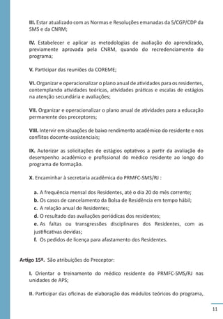 11
III. Estar atualizado com as Normas e Resoluções emanadas da S/CGP/CDP da
SMS e da CNRM;
IV. Estabelecer e aplicar as metodologias de avaliação do aprendizado,
previamente aprovada pela CNRM, quando do recredenciamento do
programa;
V. Participar das reuniões da COREME;
VI. Organizar e operacionalizar o plano anual de atividades para os residentes,
contemplando atividades teóricas, atividades práticas e escalas de estágios
na atenção secundária e avaliações;
VII. Organizar e operacionalizar o plano anual de atividades para a educação
permanente dos preceptores;
VIII. Intervir em situações de baixo rendimento acadêmico do residente e nos
conflitos docente-assistenciais;
IX. Autorizar as solicitações de estágios optativos a partir da avaliação do
desempenho acadêmico e profissional do médico residente ao longo do
programa de formação.
X. Encaminhar à secretaria acadêmica do PRMFC-SMS/RJ :
a.	A frequência mensal dos Residentes, até o dia 20 do mês corrente;
b.	Os casos de cancelamento da Bolsa de Residência em tempo hábil;
c.	A relação anual de Residentes;
d.	O resultado das avaliações periódicas dos residentes;
e.	As faltas ou transgressões disciplinares dos Residentes, com as
justificativas devidas;
f.	 Os pedidos de licença para afastamento dos Residentes.
Artigo 15º. São atribuições do Preceptor:
I. Orientar o treinamento do médico residente do PRMFC-SMS/RJ nas
unidades de APS;
II. Participar das oficinas de elaboração dos módulos teóricos do programa,
 