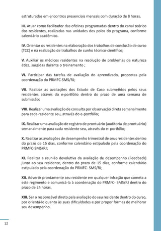 12
estruturadas em encontros presenciais mensais com duração de 8 horas.
III. Atuar como facilitador das oficinas programadas dentro do canal teórico
dos residentes, realizadas nas unidades dos polos do programa, conforme
calendário acadêmico.
IV. Orientar os residentes na elaboração dos trabalhos de conclusão de curso
(TCC) e na realização de trabalhos de cunho técnico-científico;
V. Auxiliar os médicos residentes na resolução de problemas de natureza
ética, surgidas durante o treinamento ;
VI. Participar das tarefas de avaliação do aprendizado, propostas pela
coordenação do PRMFC-SMS/RJ;
VII. Realizar as avaliações dos Estudo de Caso submetidos pelos seus
residentes através do e-portfólio dentro do prazo de uma semana de
submissão;
VIII. Realizar uma avaliação de consulta por observação direta semanalmente
para cada residente seu, através do e-portfólio;
IX. Realizar uma avaliação de registro de prontuário (auditoria de prontuário)
semanalmente para cada residente seu, através do e- portfólio;
X. Realizar as avaliações de desempenho trimestral de seus residentes dentro
do prazo de 15 dias, conforme calendário estipulado pela coordenação do
PRMFC-SMS/RJ;
XI. Realizar a reunião devolutiva da avaliação de desempenho (Feedback)
junto ao seu residente, dentro do prazo de 15 dias, conforme calendário
estipulado pela coordenação do PRMFC- SMS/RJ;
XII. Advertir prontamente seu residente em qualquer infração que cometa a
este regimento e comunicá-la à coordenação do PRMFC- SMS/RJ dentro do
prazo de 24 horas.
XIII. Ser o responsável direto pela avaliação do seu residente dentro do curso,
por orientá-lo quanto às suas dificuldades e por propor formas de melhorar
seu desempenho.
 