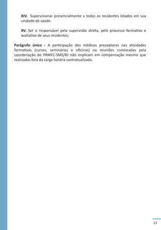 13
XIV. Supervisionar presencialmente a todos os residentes lotados em sua
unidade de saúde.
XV. Ser o responsável pela supervisão direta, pelo processo formativo e
avaliativo de seus residentes;
Parágrafo único - A participação dos médicos preceptores nas atividades
formativas (cursos, seminários e oficinas) ou reuniões convocadas pela
coordenação do PRMFC-SMS/RJ não implicam em compensação mesmo que
realizadas fora da carga horária contratualizada.
 