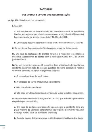 14
CAPÍTULO III
DOS DIREITOS E DEVERES DOS RESIDENTES SEÇÃO
Artigo 16º. São direitos dos residentes:
I. Receber:
a. Bolsa de estudos no valor baseado na Comissão Nacional de Residência
Médica,emregimeespecialdetreinamentoemserviçodeaté60(sessenta)
horas semanais, de acordo com a Lei nº 12.514, de 2011.
b. Orientação dos preceptores durante o treinamento no PRMFC-SMS/RJ;
II. Ter um dia de folga semanal e 30 dias consecutivos de férias anuais;
III. Em caso de realização de plantão noturno o residente terá direito a
descanso subsequente de acordo com a Resolução CNRM Nº 1, de 16 de
junho de 2011.
IV. Ter um turno livre mensal. O turno livre tem a finalidade de facultar ao
residente a oportunidade de resolver questões de cunho pessoal em horário
comercial devendo respeitar os seguintes critérios:
a. O turno deverá ser de até 6 horas.
b. A utilização do turno é facultativa ao residente
c. Não tem efeito cumulativo
d. Não pode ser utilizado somado a períodos de férias, feriados e congressos.
V. Solicitar trancamento do curso junto a COREME, que avaliará a pertinência
do pedido para autorizá-lo;
a. Em caso de pedido autorizado de trancamento, o residente terá um
prazo máximo de 12 meses para retornar ao programa e cumprir o restante
da carga horária total de atividades previstas;
b. Durante o prazo de trancamento o residente não receberá bolsa de estudo;
 