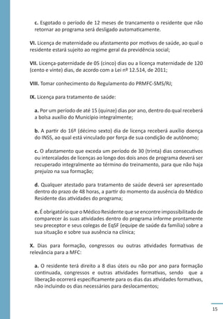 15
c. Esgotado o período de 12 meses de trancamento o residente que não
retornar ao programa será desligado automaticamente.
VI. Licença de maternidade ou afastamento por motivos de saúde, ao qual o
residente estará sujeito ao regime geral da previdência social;
VII. Licença-paternidade de 05 (cinco) dias ou a licença maternidade de 120
(cento e vinte) dias, de acordo com a Lei nº 12.514, de 2011;
VIII. Tomar conhecimento do Regulamento do PRMFC-SMS/RJ;
IX. Licença para tratamento de saúde:
a. Por um período de até 15 (quinze) dias por ano, dentro do qual receberá
a bolsa auxílio do Município integralmente;
b. A partir do 16º (décimo sexto) dia de licença receberá auxílio doença
do INSS, ao qual está vinculado por força de sua condição de autônomo;
c. O afastamento que exceda um período de 30 (trinta) dias consecutivos
ou intercalados de licenças ao longo dos dois anos de programa deverá ser
recuperado integralmente ao término do treinamento, para que não haja
prejuízo na sua formação;
d. Qualquer atestado para tratamento de saúde deverá ser apresentado
dentro do prazo de 48 horas, a partir do momento da ausência do Médico
Residente das atividades do programa;
e. É obrigatório que o Médico Residente que se encontre impossibilitado de
comparecer às suas atividades dentro do programa informe prontamente
seu preceptor e seus colegas de EqSF (equipe de saúde da família) sobre a
sua situação e sobre sua ausência na clínica;
X. Dias para formação, congressos ou outras atividades formativas de
relevância para a MFC:
a. O residente terá direito a 8 dias úteis ou não por ano para formação
continuada, congressos e outras atividades formativas, sendo que a
liberação ocorrerá especificamente para os dias das atividades formativas,
não incluindo os dias necessários para deslocamentos;
 