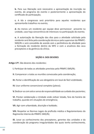 16
b. Para sua liberação será necessário a apresentação da inscrição no
evento, do programa do evento e posteriormente a apresentação do
certificado de participação;
c. A ida a congressos será prioritária para aqueles residentes que
apresentarão trabalhos no evento;
d. Ao menos um residente por equipe deve permanecer presente na
unidade, caso haja concorrência de interesses na participação do evento;
e. A autorização da liberação dos dias para a atividade solicitada pelo
residente será feita pela coordenação técnica e pelo supervisor do PRMFC-
SMS/RJ e será concedida de acordo com a pertinência da atividade para
a formação do residente dentro da MFC e com a anuência dos seus
preceptores e da gerência da clínica.
SEÇÃO II: DOS DEVERES
Artigo 17º. São deveres dos residentes:
I. Participar de todas as atividades previstas pelo PRMFC-SMS/RJ;
II. Comparecer a todas as reuniões convocadas pela coordenação;
III. Portar a identificação de uso obrigatório em local de fácil visibilidade;
IV. Usar uniforme convencional completo (jaleco);
V. Dedicar-se com zelo e senso de responsabilidade ao cuidado dos pacientes;
VI. Prestar colaboração a Unidade onde estiver lotado, fora do horário de
trabalho, quando em situações de emergência;
VII. Agir com urbanidade, discrição e lealdade;
VIII. Respeitar as Normas Legais da profissão médica e Regulamentares do
Regimento Interno do PRMFC-SMS/RJ;
IX. Levar ao conhecimento dos preceptores, gerentes das unidades e da
coordenação do programa irregularidades das quais tenha conhecimento,
 
