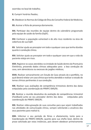 17
ocorridas no local de trabalho;
X. Cumprir horários fixados;
XI. Obedecer às Normas do Código de Ética do Conselho Federal de Medicina;
XII. Assinar a ficha de presença diariamente.
XIII. Participar das reuniões de equipe dentro do calendário programado
pela equipe de saúde da família (EqSF).
XIV. Conhecer a população vulnerável e de alto risco residente na área de
cobertura de sua EqSF.
XV. Solicitar ajuda ao preceptor em todo e qualquer caso que tenha dúvidas
quanto à condução clínica.
XVI. Solicitar ajuda ao preceptor em todo e qualquer caso em que a vida do
paciente esteja em risco.
XVII. Registrar os casos atendidos na Unidade de Saúde dentro do Prontuário
Eletrônico, provendo dados clínicos adequados para a boa condução do
caso, sem abreviaturas ou excessos de jargões médicos;
XVIII. Realizar semanalmente um Estudo de Caso através do e-portfólio, no
qual deverá relatar um caso clínico que tenha atendido e realizar o estudo de
temas clínicos pertinentes à sua condução.
XIX. Realizar suas avaliações de competência trimestrais dentro das datas
estipuladas pela coordenação do PRMFC-SMS/RJ.
XX. Realizar a reunião devolutiva da avaliação de competências trimestral
(Feedback) junto ao seu preceptor dentro das datas estipuladas pela
coordenação do PRMFC-SMS/RJ.
XXI. Realizar vídeo-gravação de suas consultas para que sejam trabalhadas
nas atividades de comunicação clínica, sempre solicitando a anuência dos
seus pacientes para realizá-la.
XXII. Informar o seu período de férias e afastamento, tanto para a
Coordenação do PRMFC-SMS/RJ, quanto para sua chefia local, dentro do
prazo solicitado por estas instâncias, pois devem obedecer primeiramente
 