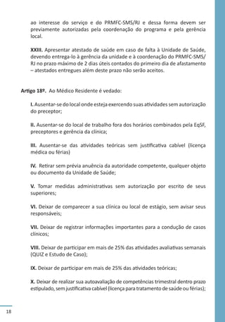 18
ao interesse do serviço e do PRMFC-SMS/RJ e dessa forma devem ser
previamente autorizadas pela coordenação do programa e pela gerência
local.
XXIII. Apresentar atestado de saúde em caso de falta à Unidade de Saúde,
devendo entrega-lo à gerência da unidade e à coordenação do PRMFC-SMS/
RJ no prazo máximo de 2 dias úteis contados do primeiro dia de afastamento
– atestados entregues além deste prazo não serão aceitos.
Artigo 18º. Ao Médico Residente é vedado:
I. Ausentar-se do local onde esteja exercendo suas atividades sem autorização
do preceptor;
II. Ausentar-se do local de trabalho fora dos horários combinados pela EqSF,
preceptores e gerência da clínica;
III. Ausentar-se das atividades teóricas sem justificativa cabível (licença
médica ou férias)
IV. Retirar sem prévia anuência da autoridade competente, qualquer objeto
ou documento da Unidade de Saúde;
V. Tomar medidas administrativas sem autorização por escrito de seus
superiores;
VI. Deixar de comparecer a sua clínica ou local de estágio, sem avisar seus
responsáveis;
VII. Deixar de registrar informações importantes para a condução de casos
clínicos;
VIII. Deixar de participar em mais de 25% das atividades avaliativas semanais
(QUIZ e Estudo de Caso);
IX. Deixar de participar em mais de 25% das atividades teóricas;
X. Deixar de realizar sua autoavaliação de competências trimestral dentro prazo
estipulado,semjustificativacabível(licençaparatratamentodesaúdeou férias);
 