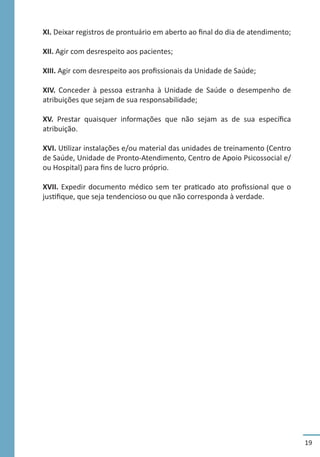 19
XI. Deixar registros de prontuário em aberto ao final do dia de atendimento;
XII. Agir com desrespeito aos pacientes;
XIII. Agir com desrespeito aos profissionais da Unidade de Saúde;
XIV. Conceder à pessoa estranha à Unidade de Saúde o desempenho de
atribuições que sejam de sua responsabilidade;
XV. Prestar quaisquer informações que não sejam as de sua específica
atribuição.
XVI. Utilizar instalações e/ou material das unidades de treinamento (Centro
de Saúde, Unidade de Pronto-Atendimento, Centro de Apoio Psicossocial e/
ou Hospital) para fins de lucro próprio.
XVII. Expedir documento médico sem ter praticado ato profissional que o
justifique, que seja tendencioso ou que não corresponda à verdade.
 