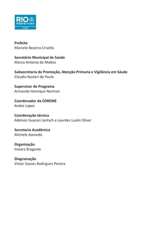 Prefeito
Marcelo Bezerra Crivella
Secretário Municipal de Saúde
Marco Antonio de Mattos
Subsecretaria de Promoção, Atenção Primaria e Vigilância em Sáude
Claudia Nastari de Paula
Supervisor do Programa
Armando Henrique Norman
Coordenador da COREME
Andre Lopes
Coordenação técnica
Adelson Guaraci Jantsch e Lourdes Luzón Oliver
Secretaria Acadêmica
Michele Azevedo
Organização
Inaiara Bragante
Diagramação
Victor Soares Rodrigues Pereira
 