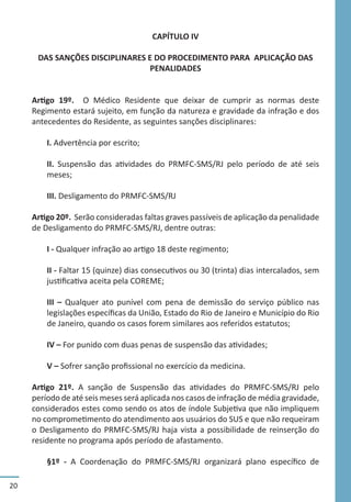 20
CAPÍTULO IV
DAS SANÇÕES DISCIPLINARES E DO PROCEDIMENTO PARA APLICAÇÃO DAS
PENALIDADES
Artigo 19º. O Médico Residente que deixar de cumprir as normas deste
Regimento estará sujeito, em função da natureza e gravidade da infração e dos
antecedentes do Residente, as seguintes sanções disciplinares:
I. Advertência por escrito;
II. Suspensão das atividades do PRMFC-SMS/RJ pelo período de até seis
meses;
III. Desligamento do PRMFC-SMS/RJ
Artigo 20º. Serão consideradas faltas graves passíveis de aplicação da penalidade
de Desligamento do PRMFC-SMS/RJ, dentre outras:
I - Qualquer infração ao artigo 18 deste regimento;
II - Faltar 15 (quinze) dias consecutivos ou 30 (trinta) dias intercalados, sem
justificativa aceita pela COREME;
III – Qualquer ato punível com pena de demissão do serviço público nas
legislações específicas da União, Estado do Rio de Janeiro e Município do Rio
de Janeiro, quando os casos forem similares aos referidos estatutos;
IV – For punido com duas penas de suspensão das atividades;
V – Sofrer sanção profissional no exercício da medicina.
Artigo 21º. A sanção de Suspensão das atividades do PRMFC-SMS/RJ pelo
período de até seis meses será aplicada nos casos de infração de média gravidade,
considerados estes como sendo os atos de índole Subjetiva que não impliquem
no comprometimento do atendimento aos usuários do SUS e que não requeiram
o Desligamento do PRMFC-SMS/RJ haja vista a possibilidade de reinserção do
residente no programa após período de afastamento.
§1º - A Coordenação do PRMFC-SMS/RJ organizará plano específico de
 