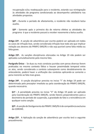 21
recuperação e/ou readequação para o residente, estando sua reintegração
às atividades do programa condicionada ao desempenho satisfatório nas
atividades propostas.
§2º - Durante o período de afastamento, o residente não receberá bolsa
auxílio.
§3º - Somente após o primeiro dia de retorno efetivo as atividades do
programa é que o residente passará a receber novamente a bolsa auxílio.
Artigo 22º. A sanção de advertência por escrito poderá ser aplicada em todos
os casos de infração leve, sendo considerada infração leve todo ato que implicar
violação aos deveres do PRMFC-SMS/RJ e não seja punível como falta média ou
falta grave.
Artigo 23º. As sanções disciplinares elencadas no Artigo 19 não podem ser
aplicadas cumulativamente pelo mesmo fato.
Parágrafo Único - Se duas ou mais condutas punidas com penas diversas forem
praticadas no mesmo contexto fático e houver proximidade temporal entre
os atos, sendo considerada a conduta subseqüente como desdobramento da
antecedente, poderá haver a unificação das condutas aplicando-se somente a
pena inerente ao fato mais grave.
Artigo 24º. A sanção disciplinar prevista no inciso “I” do Artigo 19 pode ser
determinada pelo preceptor imediato ou pela coordenação do PRMFC-SMS/RJ,
quando necessário.
§1º - A penalidade prevista no inciso “II” do Artigo 19 pode ser aplicada
pela Coordenação do PRMFC-SMS/RJ, sendo fatores preponderantes para a
dosimetria do período de suspensão, a gravidade do fato e a reincidência em
qualquer outra sanção.
§2º - A sanção de Desligamento do PRMFC-SMS/RJ é de competência exclusiva
da COREME.
Artigo 25º. A Aplicação da sanção de advertência por escrito terá o seguinte
procedimento:
 