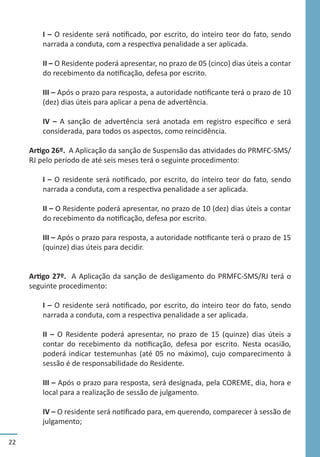 22
I – O residente será notificado, por escrito, do inteiro teor do fato, sendo
narrada a conduta, com a respectiva penalidade a ser aplicada.
II – O Residente poderá apresentar, no prazo de 05 (cinco) dias úteis a contar
do recebimento da notificação, defesa por escrito.
III – Após o prazo para resposta, a autoridade notificante terá o prazo de 10
(dez) dias úteis para aplicar a pena de advertência.
IV – A sanção de advertência será anotada em registro específico e será
considerada, para todos os aspectos, como reincidência.
Artigo 26º. A Aplicação da sanção de Suspensão das atividades do PRMFC-SMS/
RJ pelo período de até seis meses terá o seguinte procedimento:
I – O residente será notificado, por escrito, do inteiro teor do fato, sendo
narrada a conduta, com a respectiva penalidade a ser aplicada.
II – O Residente poderá apresentar, no prazo de 10 (dez) dias úteis a contar
do recebimento da notificação, defesa por escrito.
III – Após o prazo para resposta, a autoridade notificante terá o prazo de 15
(quinze) dias úteis para decidir.
Artigo 27º. A Aplicação da sanção de desligamento do PRMFC-SMS/RJ terá o
seguinte procedimento:
I – O residente será notificado, por escrito, do inteiro teor do fato, sendo
narrada a conduta, com a respectiva penalidade a ser aplicada.
II – O Residente poderá apresentar, no prazo de 15 (quinze) dias úteis a
contar do recebimento da notificação, defesa por escrito. Nesta ocasião,
poderá indicar testemunhas (até 05 no máximo), cujo comparecimento à
sessão é de responsabilidade do Residente.
III – Após o prazo para resposta, será designada, pela COREME, dia, hora e
local para a realização de sessão de julgamento.
IV – O residente será notificado para, em querendo, comparecer à sessão de
julgamento;
 