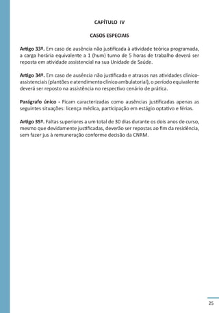 25
CAPÍTULO IV
CASOS ESPECIAIS
Artigo 33º. Em caso de ausência não justificada à atividade teórica programada,
a carga horária equivalente a 1 (hum) turno de 5 horas de trabalho deverá ser
reposta em atividade assistencial na sua Unidade de Saúde.
Artigo 34º. Em caso de ausência não justificada e atrasos nas atividades clínico-
assistenciais (plantões e atendimento clínico ambulatorial), o período equivalente
deverá ser reposto na assistência no respectivo cenário de prática.
Parágrafo único - Ficam caracterizadas como ausências justificadas apenas as
seguintes situações: licença médica, participação em estágio optativo e férias.
Artigo 35º. Faltas superiores a um total de 30 dias durante os dois anos de curso,
mesmo que devidamente justificadas, deverão ser repostas ao fim da residência,
sem fazer jus à remuneração conforme decisão da CNRM.
 