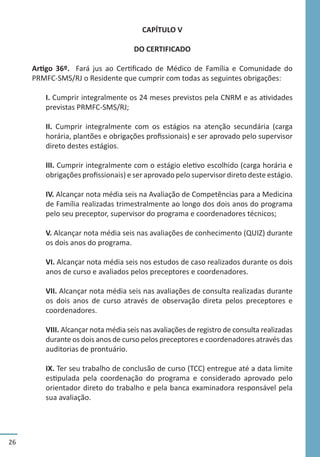 26
CAPÍTULO V
DO CERTIFICADO
Artigo 36º. Fará jus ao Certificado de Médico de Família e Comunidade do
PRMFC-SMS/RJ o Residente que cumprir com todas as seguintes obrigações:
I. Cumprir integralmente os 24 meses previstos pela CNRM e as atividades
previstas PRMFC-SMS/RJ;
II. Cumprir integralmente com os estágios na atenção secundária (carga
horária, plantões e obrigações profissionais) e ser aprovado pelo supervisor
direto destes estágios.
III. Cumprir integralmente com o estágio eletivo escolhido (carga horária e
obrigações profissionais) e ser aprovado pelo supervisor direto deste estágio.
IV. Alcançar nota média seis na Avaliação de Competências para a Medicina
de Família realizadas trimestralmente ao longo dos dois anos do programa
pelo seu preceptor, supervisor do programa e coordenadores técnicos;
V. Alcançar nota média seis nas avaliações de conhecimento (QUIZ) durante
os dois anos do programa.
VI. Alcançar nota média seis nos estudos de caso realizados durante os dois
anos de curso e avaliados pelos preceptores e coordenadores.
VII. Alcançar nota média seis nas avaliações de consulta realizadas durante
os dois anos de curso através de observação direta pelos preceptores e
coordenadores.
VIII. Alcançar nota média seis nas avaliações de registro de consulta realizadas
durante os dois anos de curso pelos preceptores e coordenadores através das
auditorias de prontuário.
IX. Ter seu trabalho de conclusão de curso (TCC) entregue até a data limite
estipulada pela coordenação do programa e considerado aprovado pelo
orientador direto do trabalho e pela banca examinadora responsável pela
sua avaliação.
 