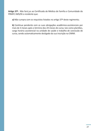 27
Artigo 37º. Não fará jus ao Certificado de Médico de Família e Comunidade do
PRMFC-SMS/RJ o residente que:
a) Não cumpra com os requisitos listados no artigo 37º deste regimento;
b) Continue pendente com as suas obrigações acadêmico-assistenciais por
mais de 3 meses após o término dos 24 meses de curso, tais como plantões,
carga horária assistencial na unidade de saúde e trabalho de conclusão de
curso, sendo automaticamente desligado da sua inscrição na CNRM.
 