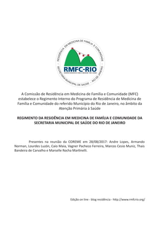 A Comissão de Residência em Medicina de Família e Comunidade (MFC)
estabelece o Regimento Interno do Programa de Residência de Medicina de
Família e Comunidade do referido Município do Rio de Janeiro, no âmbito da
Atenção Primária à Saúde
REGIMENTO DA RESIDÊNCIA EM MEDICINA DE FAMÍLIA E COMUNIDADE DA
SECRETARIA MUNICIPAL DE SAÚDE DO RIO DE JANEIRO
-RESIDÊNCIA
EM
MEDICINA DE FAMÍLIA
E
COMUNIDADE-
SECRETARI
A
M
UNICIPAL DE SAÚDE - RIO
DE
JANEIRO
	 Presentes na reunião da COREME em 28/08/2017: Andre Lopes, Armando
Norman, Lourdes Luzón, Caio Maia, Vagner Pacheco Ferreira, Marcos Cesio Muniz, Thais
Bandeira de Carvalho e Marselle Rocha Martinelli.
Edição on line - blog residência - http://www.rmfcrio.org/
 