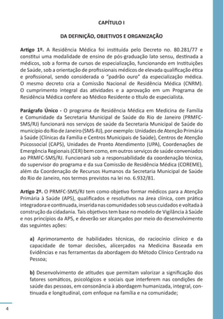 4
CAPÍTULO I
DA DEFINIÇÃO, OBJETIVOS E ORGANIZAÇÃO
Artigo 1º. A Residência Médica foi instituída pelo Decreto no. 80.281/77 e
constitui uma modalidade de ensino de pós-graduação lato sensu, destinada a
médicos, sob a forma de cursos de especialização, funcionando em Instituições
de Saúde, sob a orientação de profissionais médicos de elevada qualificação ética
e profissional, sendo considerada o “padrão ouro” da especialização médica.
O mesmo decreto cria a Comissão Nacional de Residência Médica (CNRM).
O cumprimento integral das atividades e a aprovação em um Programa de
Residência Médica confere ao Médico Residente o título de especialista.
Parágrafo Único - O programa de Residência Médica em Medicina de Família
e Comunidade da Secretaria Municipal de Saúde do Rio de Janeiro (PRMFC-
SMS/RJ) funcionará nos serviços de saúde da Secretaria Municipal de Saúde do
município do Rio de Janeiro (SMS-RJ), por exemplo: Unidades de Atenção Primária
à Saúde (Clínicas da Família e Centros Municipais de Saúde), Centros de Atenção
Psicossocial (CAPS), Unidades de Pronto Atendimento (UPA), Coordenações de
Emergência Regionais (CER) bem como, em outros serviços de saúde conveniados
ao PRMFC-SMS/RJ. Funcionará sob a responsabilidade da coordenação técnica,
do supervisor do programa e da sua Comissão de Residência Médica (COREME),
além da Coordenação de Recursos Humanos da Secretaria Municipal de Saúde
do Rio de Janeiro, nos termos previstos na lei no. 6.932/81.
Artigo 2º. O PRMFC-SMS/RJ tem como objetivo formar médicos para a Atenção
Primária à Saúde (APS), qualificados e resolutivos na área clínica, com prática
integradoraecontinuada,inseridanascomunidadessobseuscuidadosevoltadaà
construção da cidadania. Tais objetivos tem base no modelo de Vigilância à Saúde
e nos princípios da APS, e deverão ser alcançados por meio do desenvolvimento
das seguintes ações:
a) Aprimoramento de habilidades técnicas, do raciocínio clínico e da
capacidade de tomar decisões, alicerçados na Medicina Baseada em
Evidências e nas ferramentas da abordagem do Método Clínico Centrado na
Pessoa;
b) Desenvolvimento de atitudes que permitam valorizar a significação dos
fatores somáticos, psicológicos e sociais que interferem nas condições de
saúde das pessoas, em consonância à abordagem humanizada, integral, con-
tinuada e longitudinal, com enfoque na família e na comunidade;
 