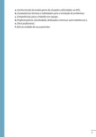 7
a. Conhecimento da ampla gama de situações enfrentadas na APS;
b. Competências técnicas e habilidades para a resolução de problemas;
c. Competências para o trabalho em equipe;
d. Profissionalismo (assiduidade, dedicação e interesse pelo trabalho etc.);
e. Ética profissional;
f. Zelo no cuidado de seus pacientes.
 