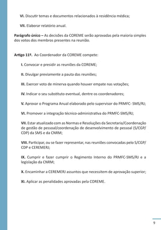 9
VI. Discutir temas e documentos relacionados à residência médica;
VII. Elaborar relatório anual.
Parágrafo único – As decisões da COREME serão aprovadas pela maioria simples
dos votos dos membros presentes na reunião.
Artigo 11º. Ao Coordenador da COREME compete:
I. Convocar e presidir as reuniões da COREME;
II. Divulgar previamente a pauta das reuniões;
III. Exercer voto de minerva quando houver empate nas votações;
IV. Indicar o seu substituto eventual, dentre os coordenadores;
V. Aprovar o Programa Anual elaborado pelo supervisor do PRMFC- SMS/RJ;
VI. Promover a integração técnico-administrativa do PRMFC-SMS/RJ;
VII. Estar atualizado com as Normas e Resoluções da Secretaria/Coordenação
de gestão de pessoal/coordenação de desenvolvimento de pessoal (S/CGP/
CDP) da SMS e da CNRM;
VIII. Participar, ou se fazer representar, nas reuniões convocadas pelo S/CGP/
CDP e CEREMERJ;
IX. Cumprir e fazer cumprir o Regimento Interno do PRMFC-SMS/RJ e a
legislação da CNRM;
X. Encaminhar a CEREMERJ assuntos que necessitem de aprovação superior;
XI. Aplicar as penalidades aprovadas pela COREME.
 