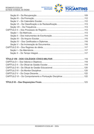 Seção III – Da Recuperação.....................................................................................109
Seção IV – Da Promoção..........................................................................................112
Seção V – Do Calendário Escolar............................................................................112
Seção VI – Da Classiﬁcação e da Reclassiﬁcação.................................................113
Seção VII – Da Frequência......................................................................................113
CAPÍTULO II – Dos Processos de Registro....................................................................113
Seção I – Da Matrícula..............................................................................................113
Seção II – Dos Instrumentos de Escrituração..........................................................114
Seção III – Do Arquivo Escolar.................................................................................115
Seção IV – Dos Certiﬁcados e Diplomas.................................................................116
Seção V – Da Incineração de Documentos.............................................................116
CAPÍTULO III – Dos Regimes de oferta..........................................................................117
Seção I – Da Alternância...........................................................................................117
Seção II – Do Tempo Integral...................................................................................117
TÍTULO VIII - DOS COLÉGIOS CÍVICO-MILITAR.........................................................118
CAPÍTULO I – Dos Valores e Objetivos............................................................................118
CAPÍTULO II – Do Oﬁcial de Gestão Escolar..................................................................119
CAPÍTULO III – Do Oﬁcial de Gestão Educacional.........................................................120
CAPÍTULO IV – Do Monitor Disciplinar.............................................................................120
CAPÍTULO V – Do Corpo Discente..................................................................................122
CAPÍTULO VI – Do Comportamento e Pontuação Disciplinar.......................................122
TÍTULO IX – Das Disposições Finais............................................................................123
 