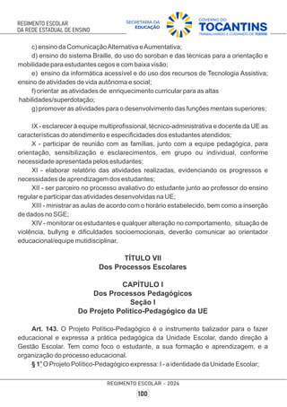 c) ensino da ComunicaçãoAlternativa eAumentativa;
d) ensino do sistema Braille, do uso do soroban e das técnicas para a orientação e
mobilidade para estudantes cegos e com baixa visão;
e) ensino da informática acessível e do uso dos recursos de Tecnologia Assistiva;
ensino de atividades de vida autônoma e social;
f) orientar as atividades de enriquecimento curricular para as altas
habilidades/superdotação;
g) promover as atividades para o desenvolvimento das funções mentais superiores;
IX - esclarecer à equipe multiproﬁssional, técnico-administrativa e docente da UE as
características do atendimento e especiﬁcidades dos estudantes atendidos;
X - participar de reunião com as famílias, junto com a equipe pedagógica, para
orientação, sensibilização e esclarecimentos, em grupo ou individual, conforme
necessidade apresentada pelos estudantes;
XI - elaborar relatório das atividades realizadas, evidenciando os progressos e
necessidades de aprendizagem dos estudantes;
XII - ser parceiro no processo avaliativo do estudante junto ao professor do ensino
regular e participar das atividades desenvolvidas na UE;
XIII - ministrar as aulas de acordo com o horário estabelecido, bem como a inserção
de dados no SGE;
XIV - monitorar os estudantes e qualquer alteração no comportamento, situação de
violência, bullyng e diﬁculdades socioemocionais, deverão comunicar ao orientador
educacional/equipe mutidisciplinar.
TÍTULO VII
Dos Processos Escolares
CAPÍTULO I
Dos Processos Pedagógicos
Seção I
Do Projeto Político-Pedagógico da UE
Art. 143. O Projeto Político-Pedagógico é o instrumento balizador para o fazer
educacional e expressa a prática pedagógica da Unidade Escolar, dando direção à
Gestão Escolar. Tem como foco o estudante, a sua formação e aprendizagem, e a
organização do processo educacional.
o
§ 1 O Projeto Político-Pedagógico expressa: I - a identidade da Unidade Escolar;
 