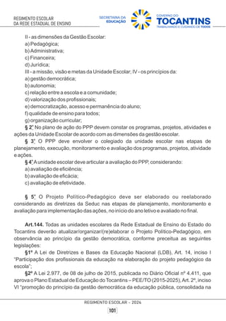 II - as dimensões da Gestão Escolar:
a) Pedagógica;
b) Administrativa;
c) Financeira;
d) Jurídica;
III - a missão, visão e metas da Unidade Escolar; IV - os princípios da:
a) gestão democrática;
b) autonomia;
c) relação entre a escola e a comunidade;
d) valorização dos proﬁssionais;
e) democratização, acesso e permanência do aluno;
f) qualidade de ensino para todos;
g) organização curricular;
o
§ 2 No plano de ação do PPP devem constar os programas, projetos, atividades e
ações da Unidade Escolar de acordo com as dimensões da gestão escolar.
o
§ 3 O PPP deve envolver o colegiado da unidade escolar nas etapas de
planejamento, execução, monitoramento e avaliação dos programas, projetos, atividade
e ações.
o
§ 4 Aunidade escolar deve articular a avaliação do PPP, considerando:
a) avaliação de eﬁciência;
b) avaliação de eﬁcácia;
c) avaliação de efetividade.
o
§ 5 O Projeto Político-Pedagógico deve ser elaborado ou reelaborado
considerando as diretrizes da Seduc nas etapas de planejamento, monitoramento e
avaliação para implementação das ações, no início do ano letivo e avaliado no ﬁnal.
Art.144. Todas as unidades escolares da Rede Estadual de Ensino do Estado do
Tocantins deverão atualizar/organizar/(re)elaborar o Projeto Político-Pedagógico, em
observância ao princípio da gestão democrática, conforme preceitua as seguintes
legislações:
§1º A Lei de Diretrizes e Bases da Educação Nacional (LDB), Art. 14, inciso I
“Participação dos proﬁssionais da educação na elaboração do projeto pedagógico da
escola”;
§2º A Lei 2.977, de 08 de julho de 2015, publicada no Diário Oﬁcial nº 4.411, que
aprova o Plano Estadual de Educação doTocantins – PEE/TO (2015-2025),Art. 2º, inciso
VI “promoção do princípio da gestão democrática da educação pública, consolidada na
 