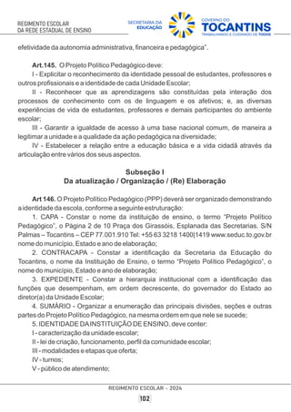 efetividade da autonomia administrativa, ﬁnanceira e pedagógica”.
Art.145. O Projeto Político Pedagógico deve:
I - Explicitar o reconhecimento da identidade pessoal de estudantes, professores e
outros proﬁssionais e a identidade de cada Unidade Escolar;
II - Reconhecer que as aprendizagens são constituídas pela interação dos
processos de conhecimento com os de linguagem e os afetivos; e, as diversas
experiências de vida de estudantes, professores e demais participantes do ambiente
escolar;
III - Garantir a igualdade de acesso à uma base nacional comum, de maneira a
legitimar a unidade e a qualidade da ação pedagógica na diversidade;
IV - Estabelecer a relação entre a educação básica e a vida cidadã através da
articulação entre vários dos seus aspectos.
Subseção I
Da atualização / Organização / (Re) Elaboração
Art 146. O Projeto Político Pedagógico (PPP) deverá ser organizado demonstrando
a identidade da escola, conforme a seguinte estruturação:
1. CAPA - Constar o nome da instituição de ensino, o termo “Projeto Político
Pedagógico”, o Página 2 de 10 Praça dos Girassóis, Esplanada das Secretarias. S/N
Palmas – Tocantins – CEP 77.001.910 Tel: +55 63 3218 1400|1419 www.seduc.to.gov.br
nome do município, Estado e ano de elaboração;
2. CONTRACAPA - Constar a identiﬁcação da Secretaria da Educação do
Tocantins, o nome da Instituição de Ensino, o termo “Projeto Político Pedagógico”, o
nome do município, Estado e ano de elaboração;
3. EXPEDIENTE - Constar a hierarquia institucional com a identiﬁcação das
funções que desempenham, em ordem decrescente, do governador do Estado ao
diretor(a) da Unidade Escolar;
4. SUMÁRIO - Organizar a enumeração das principais divisões, seções e outras
partes do Projeto Político Pedagógico, na mesma ordem em que nele se sucede;
5. IDENTIDADE DAINSTITUIÇÃO DE ENSINO, deve conter:
I - caracterização da unidade escolar;
II - lei de criação, funcionamento, perﬁl da comunidade escolar;
III - modalidades e etapas que oferta;
IV - turnos;
V - público de atendimento;
 