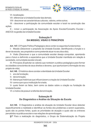 VI - localização;
VII - diferenciar a Unidade Escolar das demais;
VIII - descrever as características culturais, valores, entre outros;
IX - descrever a participação da comunidade escolar e local na construção das
ações;
X - incluir a participação da Associação de Apoio Escolar/Conselho Escolar -
AAE/CE na gestão da Unidade Escolar.
Subseção II
DA MISSÃO, VISÃO E PRINCÍPIOS
Art. 147. O Projeto Político Pedagógico deve conter os seguintes fundamentos:
I- Missão (Descrever o propósito da Unidade Escolar, identiﬁcando a função e o
dever da escola, seu propósito e como pretende atuar no seu dia a dia);
II- Visão (Descrever o que a comunidade escolar deseja conquistar, apontando
para o futuro e deﬁnindo a expectativa que a Unidade Escolar manifesta em relação à
sociedade, comunidade escolar e local);
III- Princípios (Explicitar os valores que norteiam a prática pedagógica para formar
os cidadãos conscientes de seus direitos e deveres, que oportunizem a formação do seu
projeto de vida).
Art.148. O histórico deve constar a identidade da Unidade Escolar:
I- ano de fundação;
II- denominação;
III- lideranças históricas que inﬂuenciaram a criação da Unidade Escolar;
IV- como e por que a instituição foi criada;
V- quais foram os fatos, bem como os dados sobre a criação ou fundação da
Unidade Escolar;
VI- o motivo de possuir a referida denominação.
Subseção III
Do Diagnóstico e Análise da Situação da Escola
Art.149. O Diagnóstico e análise da situação da Unidade Escolar deve detectar
especiﬁcamente a realidade e identiﬁcar as fontes dos problemas a serem superados,
quais são os pontos fortes, quais as prioridades de atuação e quais são os entraves
percebidos na prática escolar e nas relações de aprendizagem.
§1º Para a realização do diagnóstico, o Grupo de Sistematização do Projeto
 