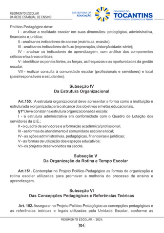 Político-Pedagógico deve:
I - analisar a realidade escolar em suas dimensões: pedagógica, administrativa,
ﬁnanceira e jurídica;
II - analisar os indicadores de acesso (matrícula, evasão);
III - analisar os indicadores de ﬂuxo (reprovação, distorção idade-série);
IV - analisar os indicadores de aprendizagem, com análise dos componentes
críticos e/ou áreas críticas;
V - identiﬁcar os pontos fortes, as forças, as fraquezas e as oportunidades da gestão
escolar;
VII - realizar consulta à comunidade escolar (proﬁssionais e servidores) e local
(pais/responsáveis e estudantes).
Subseção IV
Da Estrutura Organizacional
Art.150. A estrutura organizacional deve apresentar a forma como a instituição é
estruturada e organizada para o alcance dos objetivos e metas educacionais.
§1º Deve constar na estrutura organizacional da escola:
I - a estrutura administrativa em conformidade com o Quadro de Lotação dos
servidores da U.E.;
II - o quadro de servidores e a formação acadêmica/proﬁssional;
III - as formas de atendimento à comunidade escolar e local;
IV - as ações administrativas, pedagógicas, ﬁnanceiras e jurídicas;
V - as formas de utilização dos espaços educativos;
VI - os projetos desenvolvidos na escola.
Subseção V
Da Organização da Rotina e Tempo Escolar
Art.151. Contemplar no Projeto Político-Pedagógico as formas de organização e
rotina escolar utilizadas para promover a melhoria do processo de ensino e
aprendizagem.
Subseção VI
Das Concepções Pedagógicas e Referências Teóricas
Art. 152. Assegurar no Projeto Político-Pedagógico as concepções pedagógicas e
as referências teóricas e legais utilizadas pela Unidade Escolar, conforme as
 