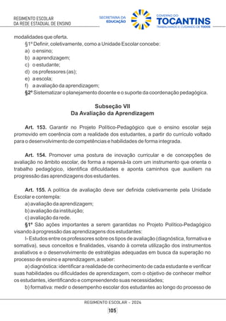 modalidades que oferta.
§1º Deﬁnir, coletivamente, como a Unidade Escolar concebe:
a) o ensino;
b) a aprendizagem;
c) o estudante;
d) os professores (as);
e) a escola;
f) a avaliação da aprendizagem;
§2º Sistematizar o planejamento docente e o suporte da coordenação pedagógica.
Subseção VII
Da Avaliação da Aprendizagem
Art. 153. Garantir no Projeto Político-Pedagógico que o ensino escolar seja
promovido em coerência com a realidade dos estudantes, a partir do currículo voltado
para o desenvolvimento de competências e habilidades de forma integrada.
Art. 154. Promover uma postura de inovação curricular e de concepções de
avaliação no âmbito escolar, de forma a repensá-la com um instrumento que orienta o
trabalho pedagógico, identiﬁca diﬁculdades e aponta caminhos que auxiliem na
progressão das aprendizagens dos estudantes.
Art. 155. A política de avaliação deve ser deﬁnida coletivamente pela Unidade
Escolar e contempla:
a) avaliação da aprendizagem;
b) avaliação da instituição;
c) avaliação da rede.
§1º São ações importantes a serem garantidas no Projeto Político-Pedagógico
visando à progressão das aprendizagens dos estudantes:
I- Estudos entre os professores sobre os tipos de avaliação (diagnóstica, formativa e
somativa), seus conceitos e ﬁnalidades, visando à correta utilização dos instrumentos
avaliativos e o desenvolvimento de estratégias adequadas em busca da superação no
processo de ensino e aprendizagem, a saber:
a) diagnóstica: identiﬁcar a realidade de conhecimento de cada estudante e veriﬁcar
suas habilidades ou diﬁculdades de aprendizagem, com o objetivo de conhecer melhor
os estudantes, identiﬁcando e compreendendo suas necessidades;
b) formativa: medir o desempenho escolar dos estudantes ao longo do processo de
 