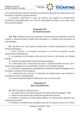 ensino-aprendizagem para acompanhar a evolução da aquisição de conhecimento a ﬁm
de realizar os ajustes na prática docente;
c) somativa: determinam o grau de domínio dos objetos de conhecimento
(conteúdos) preestabelecidos, por meio da associação de notas ou conceitos como
forma de classiﬁcação.
Subseção VIII
Da Gestão Escolar
Art. 156. A Gestão Escolar prima pelo bom funcionamento da instituição de ensino
visando o desenvolvimento integral dos estudantes e a melhoria dos processos de
aprendizagem.
§1º Constituem-se como pontos fundamentais a serem explicitados no Projeto
Político-Pedagógico:
I- como ocorrem os processos decisórios no âmbito da gestão escolar
(democrático e participativo);
II- as propostas de formação continuada com todos os servidores da Unidade
Escolar;
III- as ações de organização institucional (autoavaliação);
IV- a articulação com a Associação de Apoio à Escola/Conselho escolar, com o
fomento ao protagonismo dos estudantes, famílias e comunidade em geral;
V- as formas de organização e realização do Conselho de Classe Pedagógico (Pré-
Conselho, Conselho e Pós-Conselho);
V- o alinhamento do currículo na realização de projetos/ações que envolvem o
processo de ensino e aprendizagem;
VI- a busca de parcerias para o fortalecimento do currículo escolar.
Subseção IX
Das Competências
Art. 157. Compete à Unidade Escolar:
I- consolidar o Grupo de Sistematização do Projeto Político Pedagógico - PPP;
II- aplicar os instrumentos de consulta aos segmentos escolares;
III- analisar e condensar as informações obtidas nos instrumentos aplicados aos
segmentos escolares;
IV- analisar os resultados das avaliações externas, comparando-as com os índices
 