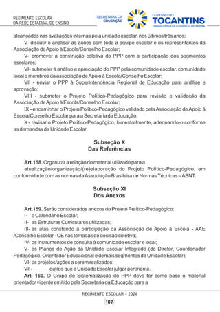 alcançados nas avaliações internas pela unidade escolar, nos últimos três anos;
V- discutir e analisar as ações com toda a equipe escolar e os representantes da
Associação deApoio à Escola/Conselho Escolar;
V- promover a construção coletiva do PPP com a participação dos segmentos
escolares;
VI- submeter à análise e apreciação do PPP pela comunidade escolar, comunidade
local e membros da associação deApoio à Escola/Conselho Escolar;
VII - enviar o PPP à Superintendência Regional de Educação para análise e
aprovação;
VIII - submeter o Projeto Político-Pedagógico para revisão e validação da
Associação deApoio à Escola/Conselho Escolar;
IX - encaminhar o Projeto Político-Pedagógico validado pelaAssociação deApoio à
Escola/Conselho Escolar para a Secretaria da Educação.
X - revisar o Projeto Político-Pedagógico, bimestralmente, adequando-o conforme
as demandas da Unidade Escolar.
Subseção X
Das Referências
Art.158. Organizar a relação do material utilizado para a
atualização/organização/(re)elaboração do Projeto Político-Pedagógico, em
conformidade com as normas daAssociação Brasileira de NormasTécnicas –ABNT.
Subseção XI
Dos Anexos
Art.159. Serão considerados anexos do Projeto Político-Pedagógico:
I- o Calendário Escolar;
II- as Estruturas Curriculares utilizadas;
III- as atas constando a participação da Associação de Apoio à Escola - AAE
/Conselho Escolar - CE nas tomadas de decisão coletiva;
IV- os instrumentos de consulta à comunidade escolar e local;
V- os Planos de Ação da Unidade Escolar Integrado (do Diretor, Coordenador
Pedagógico, Orientador Educacional e demais segmentos da Unidade Escolar);
VI- os projetos/ações a serem realizados;
VII- outros que a Unidade Escolar julgar pertinente.
Art. 160. O Grupo de Sistematização do PPP deve ter como base o material
orientador vigente emitido pela Secretaria da Educação para a
 
