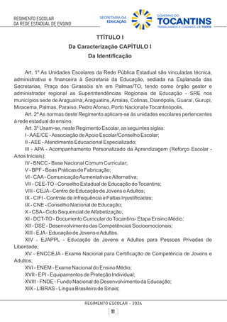 TTÍTULO I
Da Caracterização CAPÍTULO I
Da Identiﬁcação
Art. 1º As Unidades Escolares da Rede Pública Estadual são vinculadas técnica,
administrativa e ﬁnanceira à Secretaria da Educação, sediada na Esplanada das
Secretarias, Praça dos Girassóis s/n em Palmas/TO, tendo como órgão gestor e
administrador regional as Superintendências Regionais de Educação - SRE nos
municípios sede deAraguaína,Araguatins,Arraias, Colinas, Dianópolis, Guaraí, Gurupi,
Miracema, Palmas, Paraíso, PedroAfonso, Porto Nacional eTocantinópolis.
Art. 2ºAs normas deste Regimento aplicam-se às unidades escolares pertencentes
à rede estadual de ensino.
Art. 3º Usam-se, neste Regimento Escolar, as seguintes siglas:
I -AAE/CE -Associação deApoio Escolar/Conselho Escolar;
II -AEE -Atendimento Educacional Especializado;
III - APA - Acompanhamento Personalizado da Aprendizagem (Reforço Escolar -
Anos Iniciais);
IV - BNCC - Base Nacional Comum Curricular;
V - BPF - Boas Práticas de Fabricação;
VI - CAA- ComunicaçãoAumentativa eAlternativa;
VII - CEE-TO - Conselho Estadual de Educação doTocantins;
VIII - CEJA- Centro de Educação de Jovens eAdultos;
IX - CIFI - Controle de Infrequência e Faltas Injustiﬁcadas;
IX - CNE - Conselho Nacional de Educação;
X - CSA- Ciclo Sequencial deAlfabetização;
XI - DCT-TO - Documento Curricular doTocantins- Etapa Ensino Médio;
XII - DSE - Desenvolvimento das Competências Socioemocionais;
XIII - EJA- Educação de Jovens eAdultos.
XIV - EJAPPL - Educação de Jovens e Adultos para Pessoas Privadas de
Liberdade;
XV - ENCCEJA - Exame Nacional para Certiﬁcação de Competência de Jovens e
Adultos;
XVI - ENEM - Exame Nacional do Ensino Médio;
XVII - EPI - Equipamentos de Proteção Individual;
XVIII - FNDE - Fundo Nacional de Desenvolvimento da Educação;
XIX - LIBRAS - Língua Brasileira de Sinais;
 