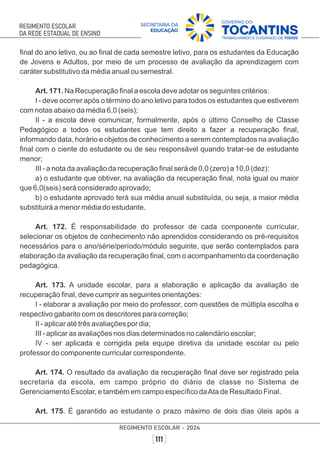 ﬁnal do ano letivo, ou ao ﬁnal de cada semestre letivo, para os estudantes da Educação
de Jovens e Adultos, por meio de um processo de avaliação da aprendizagem com
caráter substitutivo da média anual ou semestral.
Art. 171. Na Recuperação ﬁnal a escola deve adotar os seguintes critérios:
I - deve ocorrer após o término do ano letivo para todos os estudantes que estiverem
com notas abaixo da média 6,0 (seis);
II - a escola deve comunicar, formalmente, após o último Conselho de Classe
Pedagógico a todos os estudantes que tem direito a fazer a recuperação ﬁnal,
informando data, horário e objetos de conhecimento a serem contemplados na avaliação
ﬁnal com o ciente do estudante ou de seu responsável quando tratar-se de estudante
menor;
III - a nota da avaliação da recuperação ﬁnal será de 0,0 (zero) a 10,0 (dez):
a) o estudante que obtiver, na avaliação da recuperação ﬁnal, nota igual ou maior
que 6,0(seis) será considerado aprovado;
b) o estudante aprovado terá sua média anual substituída, ou seja, a maior média
substituirá a menor média do estudante.
Art. 172. É responsabilidade do professor de cada componente curricular,
selecionar os objetos de conhecimento não aprendidos considerando os pré-requisitos
necessários para o ano/série/período/módulo seguinte, que serão contemplados para
elaboração da avaliação da recuperação ﬁnal, com o acompanhamento da coordenação
pedagógica.
Art. 173. A unidade escolar, para a elaboração e aplicação da avaliação de
recuperação ﬁnal, deve cumprir as seguintes orientações:
I - elaborar a avaliação por meio do professor, com questões de múltipla escolha e
respectivo gabarito com os descritores para correção;
II - aplicar até três avaliações por dia;
III - aplicar as avaliações nos dias determinados no calendário escolar;
IV - ser aplicada e corrigida pela equipe diretiva da unidade escolar ou pelo
professor do componente curricular correspondente.
Art. 174. O resultado da avaliação da recuperação ﬁnal deve ser registrado pela
secretaria da escola, em campo próprio do diário de classe no Sistema de
Gerenciamento Escolar, e também em campo especíﬁco daAta de Resultado Final.
Art. 175. É garantido ao estudante o prazo máximo de dois dias úteis após a
 