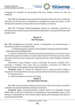 divulgação do resultado da recuperação ﬁnal para impetrar recurso em face da
avaliação.
Art. 176. As avaliações da recuperação ﬁnal ﬁcarão disponíveis para o estudante
pelo prazo de 30 dias após a divulgação do resultado ﬁnal, após esse prazo, se não
retirada pelo estudante ou responsável, será incinerada ou inutilizada.
Art. 177. O Projeto Político-Pedagógico deverá ser atualizado constando as
alterações para inserção dos procedimentos de elaboração e execução da Recuperação
paralela e ﬁnal.
Seção IV
Da Promoção
Art. 178. Considerar-se-á aprovado, quanto à assiduidade e ao aproveitamento, o
estudante que obtiver, cumulativamente:
I - frequência igual ou superior a 75% (setenta e cinco por cento) do total de
horas letivas do ano/série/período;
II - para os componentes curriculares da parte diversiﬁcada do currículo do ensino
fundamental e para as unidades curriculares dos itinerários formativos do ensino médio,
não serão atribuídas notas, exceto para Língua Espanhola, Libras, Redação, Saberes e
Fazeres
Quilombola, Língua Indígena e para a Educação de Jovens e Adultos, EJA -
Emprego e Trabalho, bem como para as unidades curriculares de Trilhas de
Aprofundamento contempladas na Educação Proﬁssional.
Parágrafo unico. O controle de frequência ﬁca a cargo da escola, exigida a
frequência mínima de setenta e cinco por cento do total de horas letivas para aprovação.
III - aproveitamento:
a) média anual igual ou superior a 6,0 (seis).
Seção V
Do Calendário Escolar
Art. 179. As UEs públicas estaduais, bem como as UEs conveniadas cumprirão o
Calendário Escolar da Rede/Sistema Estadual de Ensino.
Parágrafo único. Excepcionalmente, poderão adotar um Calendário Escolar
diferenciado as UEs que necessitem de adequações às peculiaridades locais ou que
ofereçam modalidades de ensino diferenciadas, desde que homologado pela Seduc e
acompanhado pela SRE.
 