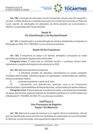Art. 180. A duração da hora-aula é de 50 (cinquenta) minutos e/ou 60 (sessenta )
minutos, a oferta deverá ser cumprida de acordo com a Estrutura Curricular ou Plano de
Curso vigente, as solicitações de alterações da oferta deverão ser comunicadas a
SEDUC e autorizadas peloTitular da Pasta.
Seção VI
Da Classiﬁcação e da Reclassiﬁcação
Art. 181. A classiﬁcação e a reclassiﬁcação de estudos obedecerão ao disposto na
o
Resolução do CEE-TO n 186/2005, ou em outra que a substituir.
Seção VII Da Frequência
Art. 182. A frequência às aulas e às demais atividades curriculares só serão
permitidas ao estudante regularmente matriculado.
Parágrafo único. A cada aula ou atividade escolar, o professor deverá fazer,
diariamente, o registro da frequência do estudante no SGE.
Art. 183. Merecem atendimento especial:
I - o estudante portador de afecções, traumatismos ou outras condições
mórbidas determinadas, distúrbios agudos ou agudizados, comprovados por relatório,
laudos ou atestado médico;
o
II - a estudante gestante, a partir do 8 mês;
III - estudantes com deﬁciências, doenças raras e em tratamento
psicossomático, impossibilitados de frequentar aulas, comprovados por laudos médicos.
Parágrafo único. Para compensar a ausência às aulas, o estudante que necessitar
de algum atendimento especial realizará as atividades escolares em conformidade com
o
a Resolução N 105/2006, do CEE-TO, ou outra que a substituir.
CAPÍTULO II
Dos Processos de Registro
Seção I Da Matrícula
Art. 184. Matrícula é a ação de inscrever num registro oﬁcial um estudante, a ﬁm de
que sua identiﬁcação possa ser feita com facilidade de organização de sua vida escolar.
Amatrícula, ou sua renovação, será requerida do seguinte modo:
 