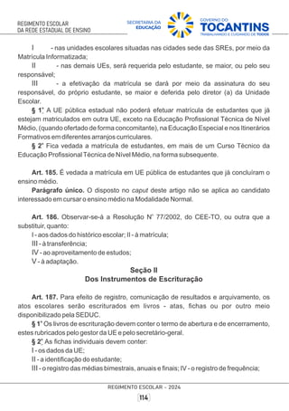I - nas unidades escolares situadas nas cidades sede das SREs, por meio da
Matrícula Informatizada;
II - nas demais UEs, será requerida pelo estudante, se maior, ou pelo seu
responsável;
III - a efetivação da matrícula se dará por meio da assinatura do seu
responsável, do próprio estudante, se maior e deferida pelo diretor (a) da Unidade
Escolar.
o
§ 1 A UE pública estadual não poderá efetuar matrícula de estudantes que já
estejam matriculados em outra UE, exceto na Educação Proﬁssional Técnica de Nível
Médio, (quando ofertado de forma concomitante), na Educação Especial e nos Itinerários
Formativos em diferentes arranjos curriculares.
o
§ 2 Fica vedada a matrícula de estudantes, em mais de um Curso Técnico da
Educação ProﬁssionalTécnica de Nível Médio, na forma subsequente.
Art. 185. É vedada a matrícula em UE pública de estudantes que já concluíram o
ensino médio.
Parágrafo único. O disposto no caput deste artigo não se aplica ao candidato
interessado em cursar o ensino médio na Modalidade Normal.
o
Art. 186. Observar-se-á a Resolução N 77/2002, do CEE-TO, ou outra que a
substituir, quanto:
I - aos dados do histórico escolar; II - à matrícula;
III - à transferência;
IV - ao aproveitamento de estudos;
V - à adaptação.
Seção II
Dos Instrumentos de Escrituração
Art. 187. Para efeito de registro, comunicação de resultados e arquivamento, os
atos escolares serão escriturados em livros - atas, ﬁchas ou por outro meio
disponibilizado pela SEDUC.
o
§ 1 Os livros de escrituração devem conter o termo de abertura e de encerramento,
estes rubricados pelo gestor da UE e pelo secretário-geral.
o
§ 2 As ﬁchas individuais devem conter:
I - os dados da UE;
II - a identiﬁcação do estudante;
III - o registro das médias bimestrais, anuais e ﬁnais; IV - o registro de frequência;
 