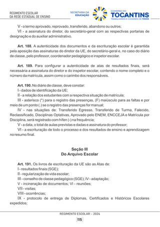 V - o termo aprovado, reprovado, transferido, abandono ou outros;
VI - a assinatura do diretor, do secretário-geral com as respectivas portarias de
designação e do auxiliar administrativo.
Art. 188. A autenticidade dos documentos e da escrituração escolar é garantida
pela aposição das assinaturas do diretor da UE, do secretário-geral e, no caso do diário
de classe, pelo professor, coordenador pedagógico e inspetor escolar.
Art. 189. Para conﬁgurar a autenticidade de atas de resultados ﬁnais, será
necessária a assinatura do diretor e do inspetor escolar, contendo o nome completo e o
número da matrícula, assim como o carimbo dos responsáveis.
Art. 190. No diário de classe, deve constar:
I - dados de identiﬁcação da UE;
II - a relação dos estudantes com a respectiva situação de matrícula;
III - asterisco (*) para o registro das presenças, (F) maiúsculo para as faltas e por
meio de um ponto (.) se o registro das presenças for manual;
IV - nas situações de: Transferido Egresso, Transferido de Turma, Falecido,
Reclassiﬁcado, Disciplinas Optativas, Aprovado pelo ENEM, ENCCEJA e Matrícula por
Disciplina, será registrado com hífen (-) na frequência;
V - a data, o total de aulas previstas e dadas e assinatura do professor;
VI - a escrituração de todo o processo e dos resultados de ensino e aprendizagem
no resumo ﬁnal.
Seção III
Do Arquivo Escolar
Art. 191. Os livros de escrituração da UE são as Atas de:
I - resultados ﬁnais (SGE);
II - regularização de vida escolar;
III - conselho de classe pedagógico (SGE); IV - adaptação;
V - incineração de documentos; VI - reuniões;
VII - visitas;
VIII - ocorrências;
IX - protocolo de entrega de Diplomas, Certiﬁcados e Históricos Escolares
expedidos;
 