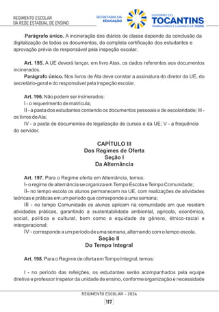 Parágrafo único. A incineração dos diários de classe depende da conclusão da
digitalização de todos os documentos, da completa certiﬁcação dos estudantes e
aprovação prévia do responsável pela inspeção escolar.
Art. 195. A UE deverá lançar, em livro Atas, os dados referentes aos documentos
incinerados.
Parágrafo único. Nos livros de Ata deve constar a assinatura do diretor da UE, do
secretário-geral e do responsável pela inspeção escolar.
Art. 196. Não podem ser incinerados:
I - o requerimento de matrícula;
II - a pasta dos estudantes contendo os documentos pessoais e de escolaridade; III -
os livros deAta;
IV - a pasta de documentos de legalização de cursos e da UE; V - a frequência
do servidor.
CAPÍTULO III
Dos Regimes de Oferta
Seção I
Da Alternância
Art. 197. Para o Regime oferta em Alternância, temos:
I- o regime de alternância se organiza emTempo Escola eTempo Comunidade;
II- no tempo escola os alunos permanecem na UE, com realizações de atividades
teóricas e práticas em um período que corresponde a uma semana;
III - no tempo Comunidade os alunos aplicam na comunidade em que residem
atividades práticas, garantindo a sustentabilidade ambiental, agrícola, econômica,
social, política e cultural, bem como a equidade de gênero, étnico-racial e
intergeracional;
IV - corresponde a um período de uma semana, alternando com o tempo escola.
Seção II
Do Tempo Integral
Art. 198. Para o Regime de oferta emTempo Integral, temos:
I - no período das refeições, os estudantes serão acompanhados pela equipe
diretiva e professor inspetor da unidade de ensino, conforme organização e necessidade
 