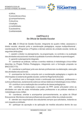 e) ética;
f) consciência crítica;
g) companheirismo;
h) doutrina;
i) tradição;
j) credibilidade;
k) autoestima;
l) solidariedade.
CAPÍTULO II
Do Oﬁcial de Gestão Escolar
Art. 202. O Oﬁcial de Gestão Escolar, integrante do quadro militar, assessora o
diretor escolar, atuando junto a coordenação pedagógica, equipe multiproﬁssional ,
coordenação de Programas e Projetos e demais setores da unidade escolar, tendo as
seguintes atribuições:
I - assistir o diretor no planejamento, na programação, no controle e na avaliação
das atividades educacionais visando à qualidade no ensino ofertado na aprendizagem.
II - garantir o planejamento integrado;
III - coordenar as práticas, rotinas e eventos relativos à metodologia cívico-militar
descritas no Projeto Político Pedagógico, integrando com a formação proposta na
BNCC/DCT-TO;
IV - coordenar e participar junto aos demais proﬁssionais na elaboração, execução
das atividades educacionais;
V - acompanhar de forma conjunta com a coordenação pedagógica o registro de
informações no sistema de gestão escolar, conforme Regimento Escolar;
VI - contribuir com a formação inicial e continuada dos monitores, professores e
outros proﬁssionais, esclarecendo sobre as rotinas relativas à metodologia cívico-militar;
VII - contribuir com a realização dos conselhos de classe pedagógicos;
XIII - contribuir na elaboração e execução do PPP, sendo articulador entre as
atividades em sala de aulas ministradas pelos professores e as práticas relativas à
metodologia cívico-militar;
IX - coordenar, orientar e acompanhar permanentemente, as ações do Oﬁcial
Educacional, Monitores e demais proﬁssionais do quadro militar da unidade escolar;
X - atender aos responsáveis dos estudantes sempre que solicitados, tratando-os
com respeito e civilidade;
XI - participar da apuração e da aplicação de medida educativa dentro de sua
 