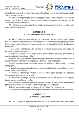 competência funcional, sendo o vice-presidente nato do conselho disciplinar, primando
pelo direito à educação;
XII - zelar pela organização, primazia dos princípios e valores educativos, disciplina
escolar, pela ordem e pelo cumprimento da justiça, de acordo com as Normas de
Conduta eAtitudes das Escolas;
XIII - planejar, organizar e coordenar o apoio às atividades de ensino que estiverem
sob sua responsabilidade.
CAPÍTULO III
Do Oﬁcial de Gestão Educacional
Art. 203. O oﬁcial de gestão educacional integrante do quadro militar, que coordena
os monitores militares e/ou civis, visando orientar e acompanhar a execução das práticas
do programa cívico-militar de forma a garantir sua correta aplicabilidade, tendo como
atribuições:
I- assegurar o atendimento às normas e condutas disciplinares, com foco na
formação integral do estudante;
II- coordenar e acompanhar os grupos de chefes/líderes de turma, grupo elite, e
outros relativos à metodologia militar;
III- propor e apoiar o diretor e equipe pedagógica em todas as medidas que visem a
alcançar o máximo de eﬁciência no processo de ensino e aprendizagem;
IV- participar como apoio ao diretor escolar na realização do conselho de classe
pedagógico,
V- garantir o processo de contraditório e a razoabilidade entre o ato/ação cometida e
a medida disciplinar aplicada;
VI- Orientar e informar os estudantes continuamente sobre as regras e processos
de reconhecimento de esforço e mérito;
VII- Promover o diálogo pacíﬁco e participativo dentro da hierarquia e relações
desenvolvidas no ambiente escolar;
VIII- Atuar junto à orientação educacional nas ações de busca ativa, atendimento
domiciliar as famílias e acolhimento, conforme a legislação pertinente;
IX- Participar da elaboração e da execução do Projeto Valores da escola;
X - Coordenar os programas e os estágios desenvolvidos sob sua responsabilidade.
CAPÍTULO IV
Do Monitor Disciplinar
Art. 204.O corpo de monitores militares e/ou civis constitui-se como forte aliado
 