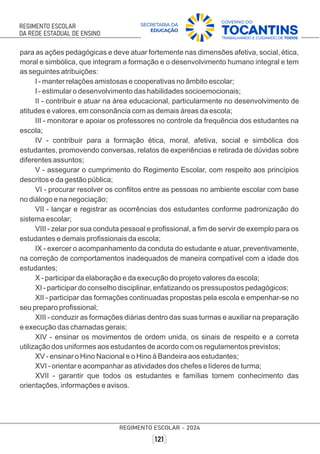 para as ações pedagógicas e deve atuar fortemente nas dimensões afetiva, social, ética,
moral e simbólica, que integram a formação e o desenvolvimento humano integral e tem
as seguintes atribuições:
I - manter relações amistosas e cooperativas no âmbito escolar;
I - estimular o desenvolvimento das habilidades socioemocionais;
II - contribuir e atuar na área educacional, particularmente no desenvolvimento de
atitudes e valores, em consonância com as demais áreas da escola;
III - monitorar e apoiar os professores no controle da frequência dos estudantes na
escola;
IV - contribuir para a formação ética, moral, afetiva, social e simbólica dos
estudantes, promovendo conversas, relatos de experiências e retirada de dúvidas sobre
diferentes assuntos;
V - assegurar o cumprimento do Regimento Escolar, com respeito aos princípios
descritos e da gestão pública;
VI - procurar resolver os conﬂitos entre as pessoas no ambiente escolar com base
no diálogo e na negociação;
VII - lançar e registrar as ocorrências dos estudantes conforme padronização do
sistema escolar;
VIII - zelar por sua conduta pessoal e proﬁssional, a ﬁm de servir de exemplo para os
estudantes e demais proﬁssionais da escola;
IX - exercer o acompanhamento da conduta do estudante e atuar, preventivamente,
na correção de comportamentos inadequados de maneira compatível com a idade dos
estudantes;
X - participar da elaboração e da execução do projeto valores da escola;
XI - participar do conselho disciplinar, enfatizando os pressupostos pedagógicos;
XII - participar das formações continuadas propostas pela escola e empenhar-se no
seu preparo proﬁssional;
XIII - conduzir as formações diárias dentro das suas turmas e auxiliar na preparação
e execução das chamadas gerais;
XIV - ensinar os movimentos de ordem unida, os sinais de respeito e a correta
utilização dos uniformes aos estudantes de acordo com os regulamentos previstos;
XV - ensinar o Hino Nacional e o Hino à Bandeira aos estudantes;
XVI - orientar e acompanhar as atividades dos chefes e líderes de turma;
XVII - garantir que todos os estudantes e famílias tomem conhecimento das
orientações, informações e avisos.
 