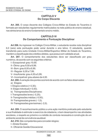 CAPÍTULO V
Do Corpo Discente
Art. 205. O corpo discente dos Colégios Cívico-Militar do Estado do Tocantins é
formado por estudantes regularmente matriculados na rede pública de ensino estadual,
nas séries/anos do ensino fundamental e ensino médio.
CAPÍTULO VI
Do Comportamento e Pontuação Disciplinar
Art 206. Ao ingressar no Colégio Cívico-Militar, o estudante recebe nota disciplinar
6,0 (seis) esta pontuação pode variar durante o ano letivo. O estudante, quando
transferido para outra Unidade Cívico-Militar/Esportivo Militar do Estado do Tocantins,
mantém a classiﬁcação dos créditos obtidos, que possui com validade anual.
Art. 207. O comportamento dos estudantes deve ser classiﬁcado por grau
numérico, de acordo com os seguintes critérios:
I - Excepcional: grau 10,00;
II - Ótimo: grau 9,50 a 9,99;
III - Bom: grau 8,00 a 8,99;
IV - Regular: 6,00 a 7,99;
V - Insuﬁciente: grau 4,00 a 5,99;
VI - Incompatível: grau abaixo de 4,00.
Art. 208.Avariação dos pontos ocorrerá de acordo com os fatos observados:
a) Elogios:
I- Elogios coletivo (+ 0,30);
II- Elogio individual (+ 0,50).
b) Transgressões Disciplinares:
I-Transgressões leves (- 0,25);
II-Transgressões médias (- 0,50);
III-Transgressões graves (- 1,0);
IV-Transgressões gravíssimas (- 2,0).
Art. 209. O reconhecimento público a uma ação meritória praticada pelo estudante
e sua ﬁnalidade é estimular o exercício da cidadania, o bom desempenho nas atividades
escolares, o respeito ao próximo e a retidão de conduta necessária à construção de um
ambiente social de convivência saudável.
Art. 210. São competentes para conceder elogios:
I - Diretor Escolar;
II - Oﬁcial de Gestão Educacional.
 