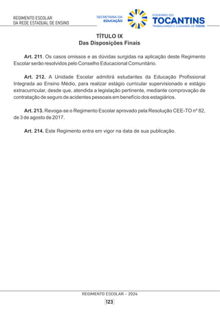 TÍTULO IX
Das Disposições Finais
Art. 211. Os casos omissos e as dúvidas surgidas na aplicação deste Regimento
Escolar serão resolvidos pelo Conselho Educacional Comunitário.
Art. 212. A Unidade Escolar admitirá estudantes da Educação Proﬁssional
Integrada ao Ensino Médio, para realizar estágio curricular supervisionado e estágio
extracurricular, desde que, atendida a legislação pertinente, mediante comprovação de
contratação de seguro de acidentes pessoais em benefício dos estagiários.
Art. 213. Revoga-se o Regimento Escolar aprovado pela Resolução CEE-TO nº 82,
de 3 de agosto de 2017.
Art. 214. Este Regimento entra em vigor na data de sua publicação.
 