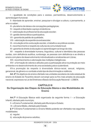 I - igualdade de condições para o acesso, permanência, desenvolvimento e
aprendizagem funcional;
II - liberdade de aprender, ensinar, pesquisar e divulgar a cultura, o pensamento, a
arte e o saber;
III - pluralismo de ideias e de concepções pedagógicas;
IV - respeito à liberdade e apreço à tolerância;
V - valorização do proﬁssional da educação escolar;
VI - gestão democrática e participativa;
VII - garantia de padrão de qualidade;
VIII - valorização da experiência extraescolar;
IX - vinculação entre a educação escolar, o trabalho e as práticas sociais.
X - reconhecimento e respeito às culturas da comunidade local;
XI - garantia do direito à educação e à aprendizagem ao longo da vida;
XII - respeito à diversidade humana, linguística, cultural e identitária das pessoas
surdas, com deﬁciência auditiva, surdocega, as pessoas com deﬁciência e ao direito a
ensino com plano de desenvolvimento individualizado e sinalizantes em Libras;
XIII - reconhecimento e valorização das múltiplas inteligências;
XIV - a formação de valores e atitudes para a participação ativa na proteção ao meio
ambiente e no desenvolvimento de uma sociedade justa e sustentável;
XV-a promoção do respeito à diversidade étnico-racial, sexual, religiosa,
geracional, de gênero e o combate a todo tipo de discriminação e violência.
Art. 6º Os objetivos do ensino ofertado nas unidades escolares da rede estadual de
ensino do Estado do Tocantins devem convergir para os ﬁns mais amplos da educação
nacional, expressos na Lei de Diretrizes e Bases da Educação Nacional – LDBEN.
CAPÍTULO III
Da Organização das Etapas da Educação Básica e das Modalidades de
Ensino
Art.7º A Educação Básica está organizada da seguinte forma: I - a Educação
Infantil, ofertado pelo município;
II - o Ensino Fundamental, ofertado pelo Município e Estado;
III - o Ensino Médio, ofertado pelo Estado.
§ 1º O Ensino Fundamental e o Ensino Médio poderão ser ofertados nas seguintes
modalidades:
a) regular;
b) educação de jovens e adultos;
 